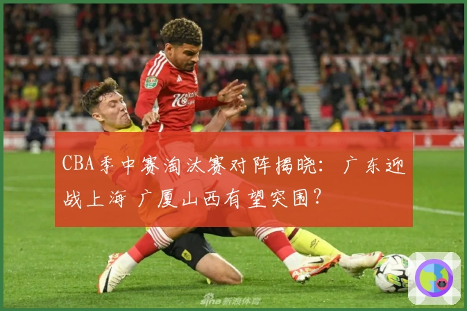 CBA季中赛淘汰赛对阵揭晓：广东迎战上海 广厦山西有望突围？