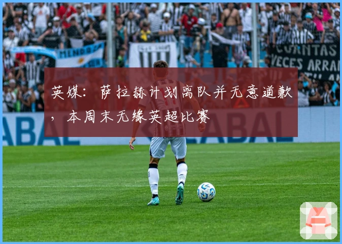 英媒：萨拉赫计划离队并无意道歉，本周末无缘英超比赛