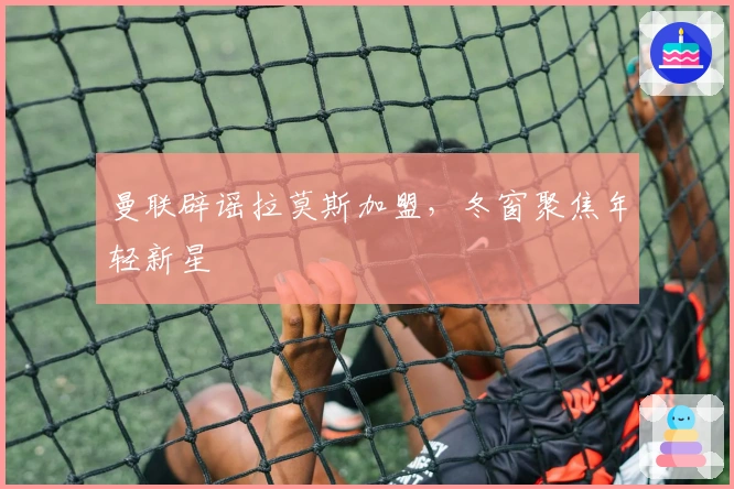 曼联辟谣拉莫斯加盟，冬窗聚焦年轻新星