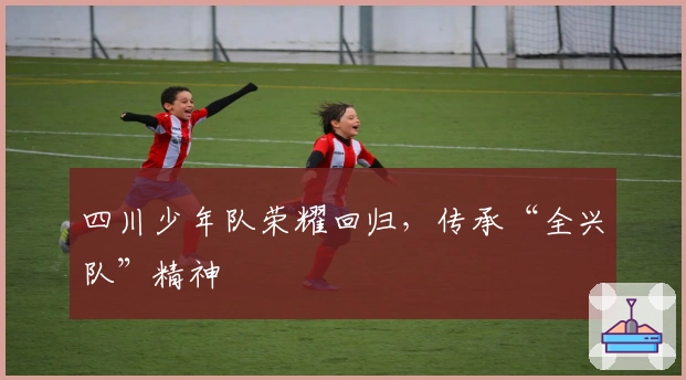 四川少年队荣耀回归，传承“全兴队”精神