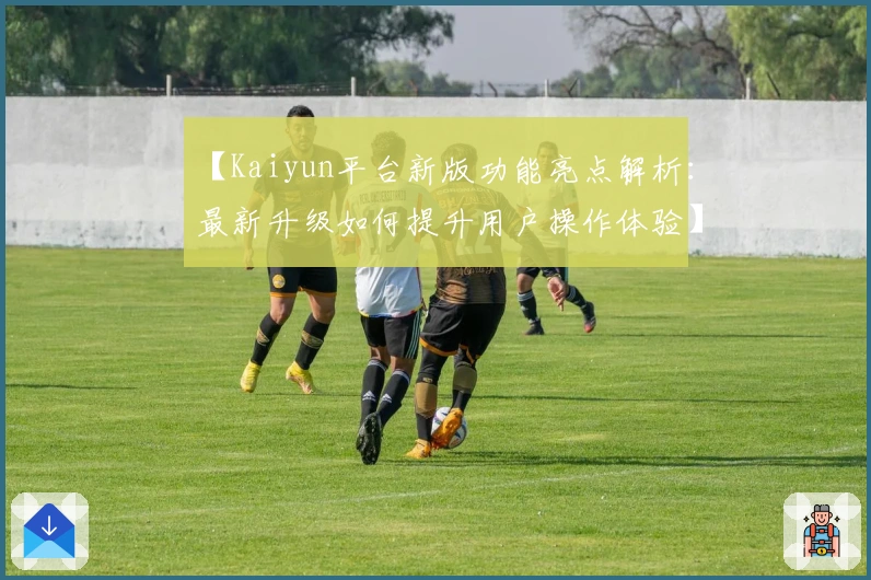 【Kaiyun平台新版功能亮点解析：最新升级如何提升用户操作体验】
