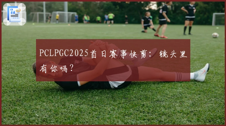 PCLPGC2025首日赛事快剪：镜头里有你吗？