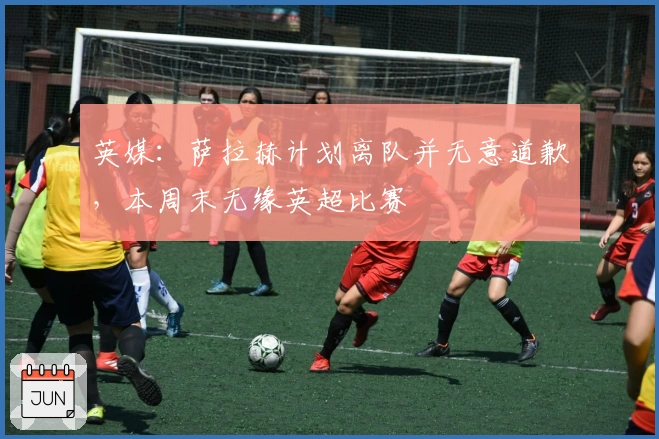 英媒：萨拉赫计划离队并无意道歉，本周末无缘英超比赛