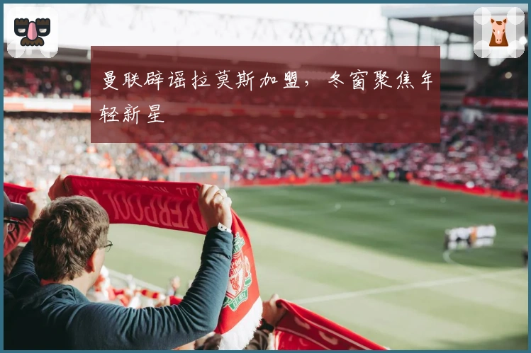曼联辟谣拉莫斯加盟，冬窗聚焦年轻新星