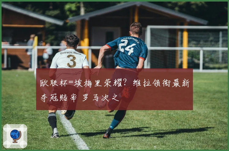 欧联杯=埃梅里荣耀？维拉领衔最新夺冠赔率 罗马次之