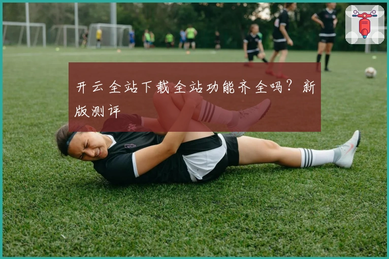 开云全站下载全站功能齐全吗？新版测评