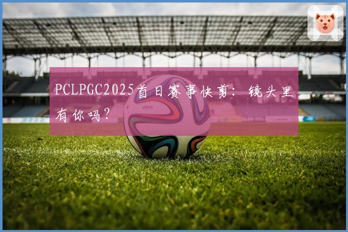 PCLPGC2025首日赛事快剪：镜头里有你吗？
