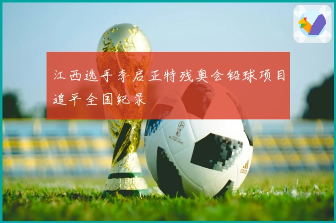 江西选手李启正特残奥会铅球项目追平全国纪录