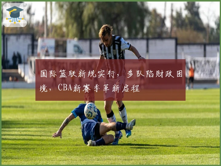 国际篮联新规实行，多队陷财政困境，CBA新赛季革新启程