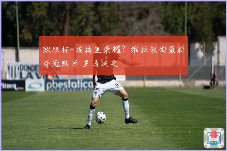 欧联杯=埃梅里荣耀？维拉领衔最新夺冠赔率 罗马次之