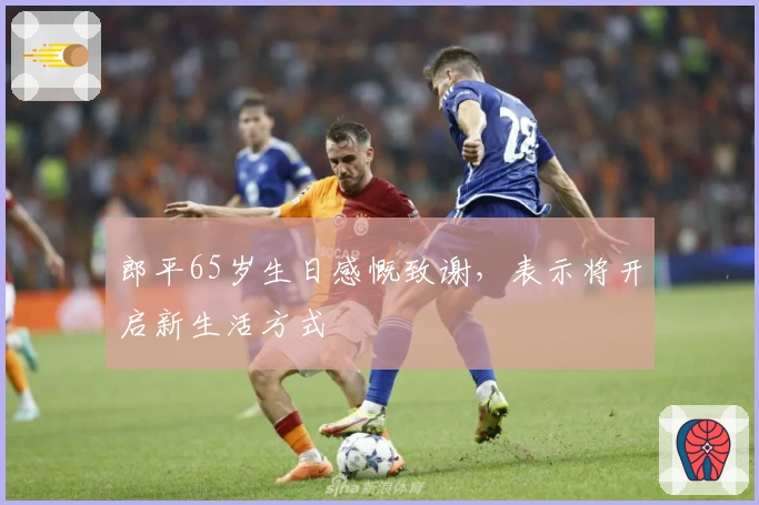 郎平65岁生日感慨致谢，表示将开启新生活方式