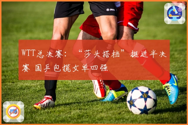 WTT总决赛：“莎头搭档”挺进半决赛 国乒包揽女单四强